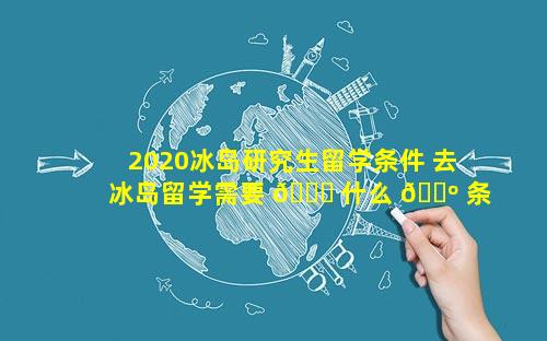 2020冰岛研究生留学条件 去冰岛留学需要 💐 什么 🌺 条件